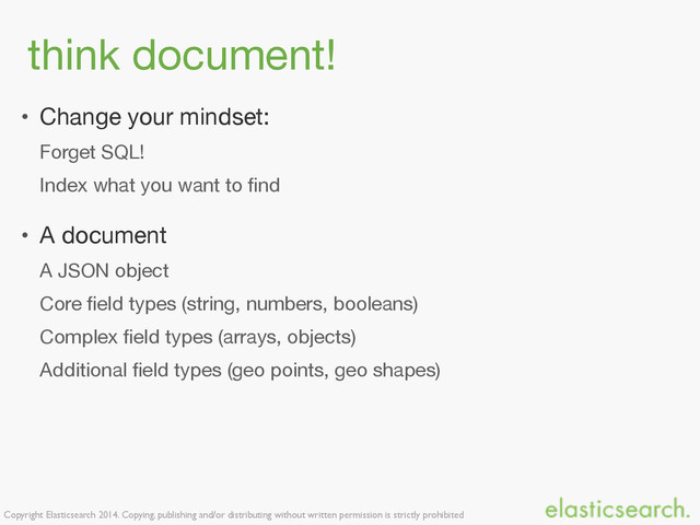 Copyright Elasticsearch 2014. Copying, publishing and/or distributing without written permission is strictly prohibited
think document!
• Change your mindset:

Forget SQL!

Index what you want to ﬁnd

• A document

A JSON object

Core ﬁeld types (string, numbers, booleans)

Complex ﬁeld types (arrays, objects)

Additional ﬁeld types (geo points, geo shapes)
