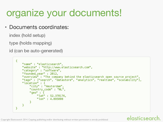 Copyright Elasticsearch 2014. Copying, publishing and/or distributing without written permission is strictly prohibited
organize your documents!
• Documents coordinates:

index (hold setup)

type (holds mapping)

id (can be auto-generated)
{
"name" : "elasticsearch",
"website" : "http://www.elasticsearch.com",
"category" : "software",
"founded_year" : 2012,
"overview" : "The company behind the elasticsearch open source project",
"tags" : ["search", “datastore", "analytics", "realtime", "scalability"],
"location" : {
"city" : "Amsterdam",
"country_code" : "NL",
"geo" : {
"lat" : 52.370176,
"lon" : 4.895008
}
}
}
