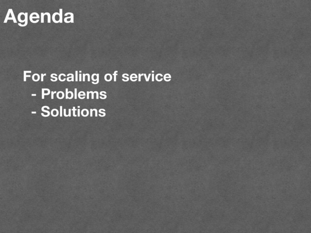 Agenda
For scaling of service
- Problems
- Solutions

