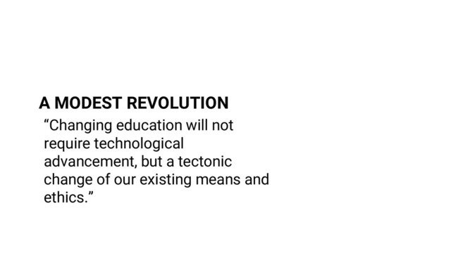 “Changing education will not
require technological
advancement, but a tectonic
change of our existing means and
ethics.”
A MODEST REVOLUTION
