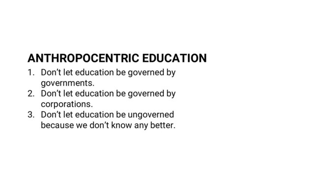 1. Don’t let education be governed by
governments.
2. Don’t let education be governed by
corporations.
3. Don’t let education be ungoverned
because we don’t know any better.
ANTHROPOCENTRIC EDUCATION

