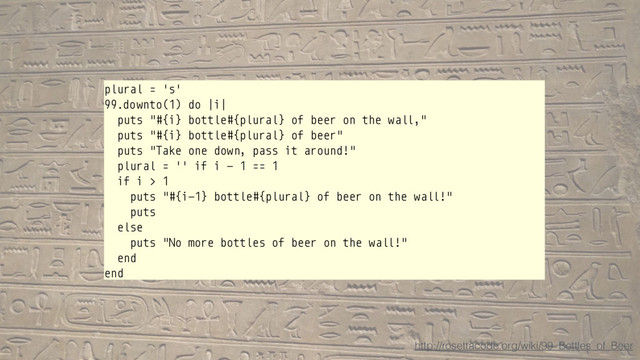 plural = 's'
99.downto(1) do |i|
puts "#{i} bottle#{plural} of beer on the wall,"
puts "#{i} bottle#{plural} of beer"
puts "Take one down, pass it around!"
plural = '' if i - 1 == 1
if i > 1
puts "#{i-1} bottle#{plural} of beer on the wall!"
puts
else
puts "No more bottles of beer on the wall!"
end
end
http://rosettacode.org/wiki/99_Bottles_of_Beer
