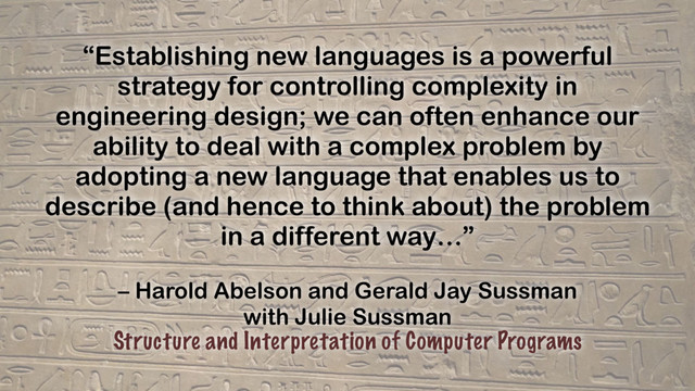 – Harold Abelson and Gerald Jay Sussman
with Julie Sussman
Structure and Interpretation of Computer Programs
“Establishing new languages is a powerful
strategy for controlling complexity in
engineering design; we can often enhance our
ability to deal with a complex problem by
adopting a new language that enables us to
describe (and hence to think about) the problem
in a different way…”
