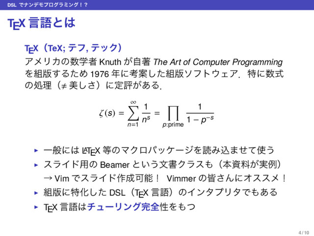 DSL ͰφϯσϞϓϩάϥϛϯάʂʁ
TEX ݴޠͱ͸
TEXʢTeX; ςϑ, ςοΫʣ
ΞϝϦΧͷ਺ֶऀ Knuth ͕ࣗஶ The Art of Computer Programming
Λ૊൛͢ΔͨΊ 1976 ೥ʹߟҊͨ͠૊൛ιϑτ΢ΣΞɽಛʹ਺ࣜ
ͷॲཧʢ ඒ͠͞ʣʹఆධ͕͋Δɽ
ζ(s) =
∞
∑
n=1
1
ns
=
∏
p:prime
1
1 − p−s
▶ Ұൠʹ͸ L
A
TEX ౳ͷϚΫϩύοέʔδΛಡΈࠐ·ͤͯ࢖͏
▶ εϥΠυ༻ͷ Beamer ͱ͍͏จॻΫϥε΋ʢຊࢿྉ͕࣮ྫʣ
ˠ Vim ͰεϥΠυ࡞੒Մೳʂ Vimmer ͷօ͞ΜʹΦεεϝʂ
▶ ૊൛ʹಛԽͨ͠ DSLʢTEX ݴޠʣͷΠϯλϓϦλͰ΋͋Δ
▶ TEX ݴޠ͸νϡʔϦϯά׬શੑΛ΋ͭ
4 / 10

