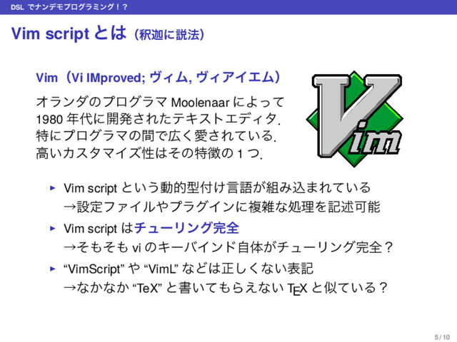 DSL ͰφϯσϞϓϩάϥϛϯάʂʁ
Vim script ͱ͸ʢऍՠʹઆ๏ʣ
VimʢVi IMproved; ϰΟϜ, ϰΟΞΠΤϜʣ
ΦϥϯμͷϓϩάϥϚ Moolenaar ʹΑͬͯ
1980 ೥୅ʹ։ൃ͞ΕͨςΩετΤσΟλɽ
ಛʹϓϩάϥϚͷؒͰ޿͘Ѫ͞Ε͍ͯΔɽ
ߴ͍ΧελϚΠζੑ͸ͦͷಛ௃ͷ 1 ͭɽ
▶ Vim script ͱ͍͏ಈతܕ෇͚ݴޠ͕૊Έࠐ·Ε͍ͯΔ
ˠઃఆϑΝΠϧ΍ϓϥάΠϯʹෳࡶͳॲཧΛهड़Մೳ
▶ Vim script ͸νϡʔϦϯά׬શ
ˠͦ΋ͦ΋ vi ͷΩʔόΠϯυࣗମ͕νϡʔϦϯά׬શʁ
▶ “VimScript” ΍ “VimL” ͳͲ͸ਖ਼͘͠ͳ͍දه
ˠͳ͔ͳ͔ “TeX” ͱॻ͍ͯ΋Β͑ͳ͍ TEX ͱࣅ͍ͯΔʁ
5 / 10
