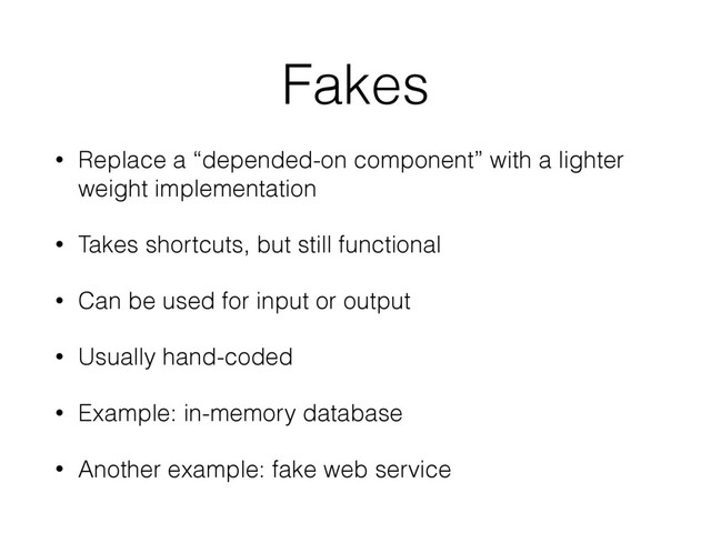 Fakes
• Replace a “depended-on component” with a lighter
weight implementation
• Takes shortcuts, but still functional
• Can be used for input or output
• Usually hand-coded
• Example: in-memory database
• Another example: fake web service
