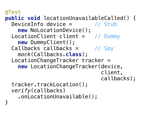 @Test 
public void locationUnavailableCalled() { 
DeviceInfo device = // Stub
new NoLocationDevice(); 
LocationClient client = // Dummy
new DummyClient(); 
Callbacks callbacks = // Spy
mock(Callbacks.class); 
LocationChangeTracker tracker = 
new LocationChangeTracker(device, 
client, 
callbacks); 
tracker.trackLocation(); 
verify(callbacks)
.onLocationUnavailable(); 
}
