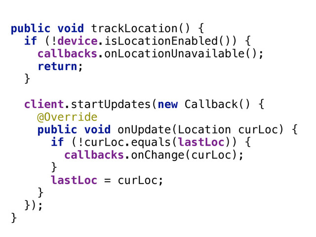 public void trackLocation() { 
if (!device.isLocationEnabled()) { 
callbacks.onLocationUnavailable(); 
return; 
} 
 
client.startUpdates(new Callback() { 
@Override 
public void onUpdate(Location curLoc) { 
if (!curLoc.equals(lastLoc)) { 
callbacks.onChange(curLoc); 
} 
lastLoc = curLoc; 
} 
}); 
}
