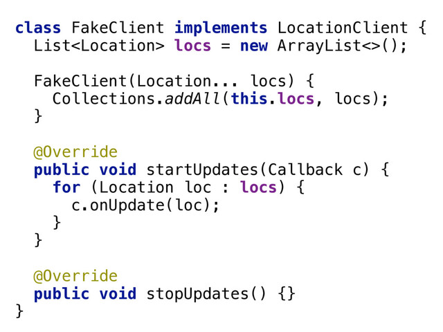 class FakeClient implements LocationClient { 
List locs = new ArrayList<>(); 
 
FakeClient(Location... locs) { 
Collections.addAll(this.locs, locs); 
} 
 
@Override 
public void startUpdates(Callback c) { 
for (Location loc : locs) { 
c.onUpdate(loc); 
} 
} 
 
@Override 
public void stopUpdates() {} 
}
