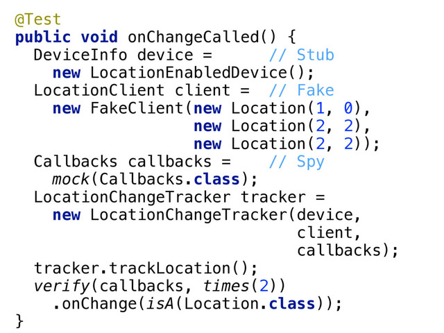 @Test 
public void onChangeCalled() { 
DeviceInfo device = // Stub 
new LocationEnabledDevice(); 
LocationClient client = // Fake 
new FakeClient(new Location(1, 0), 
new Location(2, 2), 
new Location(2, 2)); 
Callbacks callbacks = // Spy 
mock(Callbacks.class); 
LocationChangeTracker tracker = 
new LocationChangeTracker(device, 
client, 
callbacks); 
tracker.trackLocation(); 
verify(callbacks, times(2)) 
.onChange(isA(Location.class)); 
}
