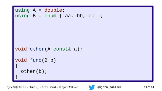Type Safe C++? - LOL! :-) – ACCU 2018 – © Björn Fahller @bjorn_fahller 11/144
using A = double;
using B = enum { aa, bb, cc };
void other(A const& a);
void func(B b)
{
other(b);
}
