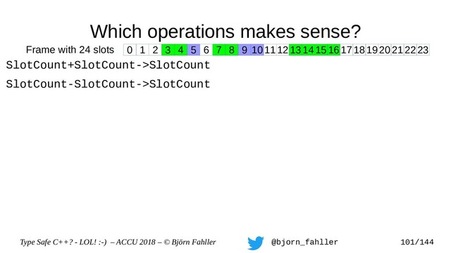 Type Safe C++? - LOL! :-) – ACCU 2018 – © Björn Fahller @bjorn_fahller 101/144
Which operations makes sense?
SlotCount+SlotCount->SlotCount
SlotCount-SlotCount->SlotCount
0 1 2 3 4 5 6 7 8 9 1011121314151617181920212223
Frame with 24 slots
