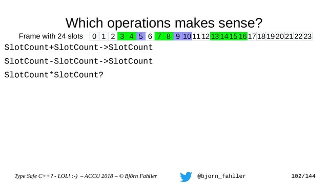 Type Safe C++? - LOL! :-) – ACCU 2018 – © Björn Fahller @bjorn_fahller 102/144
Which operations makes sense?
SlotCount+SlotCount->SlotCount
SlotCount-SlotCount->SlotCount
SlotCount*SlotCount?
0 1 2 3 4 5 6 7 8 9 1011121314151617181920212223
Frame with 24 slots
