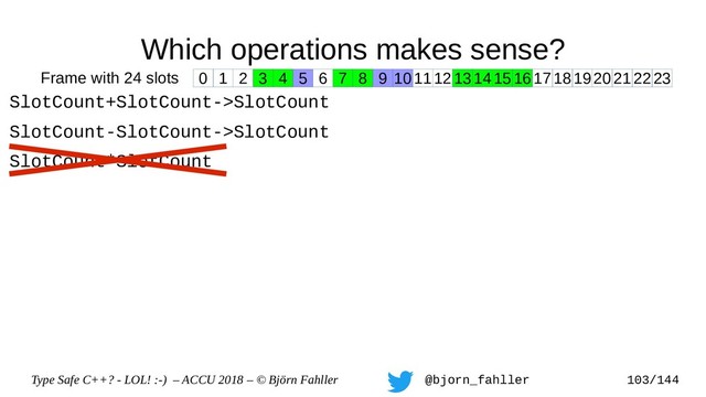 Type Safe C++? - LOL! :-) – ACCU 2018 – © Björn Fahller @bjorn_fahller 103/144
Which operations makes sense?
SlotCount+SlotCount->SlotCount
SlotCount-SlotCount->SlotCount
SlotCount*SlotCount
0 1 2 3 4 5 6 7 8 9 1011121314151617181920212223
Frame with 24 slots

