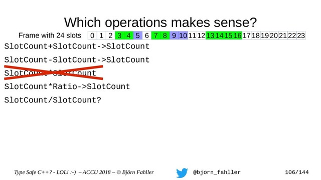 Type Safe C++? - LOL! :-) – ACCU 2018 – © Björn Fahller @bjorn_fahller 106/144
Which operations makes sense?
SlotCount+SlotCount->SlotCount
SlotCount-SlotCount->SlotCount
SlotCount*SlotCount
SlotCount*Ratio->SlotCount
SlotCount/SlotCount?
0 1 2 3 4 5 6 7 8 9 1011121314151617181920212223
Frame with 24 slots
