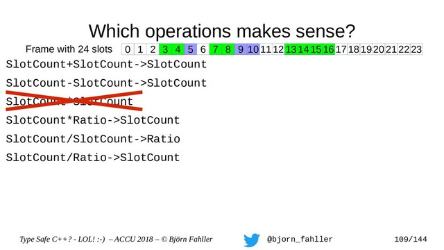 Type Safe C++? - LOL! :-) – ACCU 2018 – © Björn Fahller @bjorn_fahller 109/144
Which operations makes sense?
SlotCount+SlotCount->SlotCount
SlotCount-SlotCount->SlotCount
SlotCount*SlotCount
SlotCount*Ratio->SlotCount
SlotCount/SlotCount->Ratio
SlotCount/Ratio->SlotCount
0 1 2 3 4 5 6 7 8 9 1011121314151617181920212223
Frame with 24 slots
