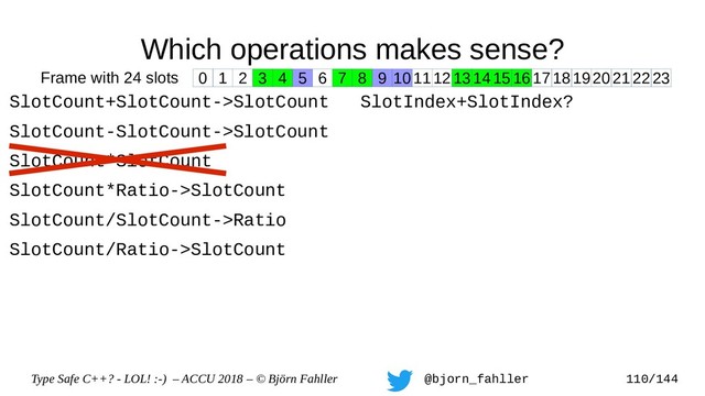 Type Safe C++? - LOL! :-) – ACCU 2018 – © Björn Fahller @bjorn_fahller 110/144
Which operations makes sense?
SlotCount+SlotCount->SlotCount
SlotCount-SlotCount->SlotCount
SlotCount*SlotCount
SlotCount*Ratio->SlotCount
SlotCount/SlotCount->Ratio
SlotCount/Ratio->SlotCount
SlotIndex+SlotIndex?
0 1 2 3 4 5 6 7 8 9 1011121314151617181920212223
Frame with 24 slots

