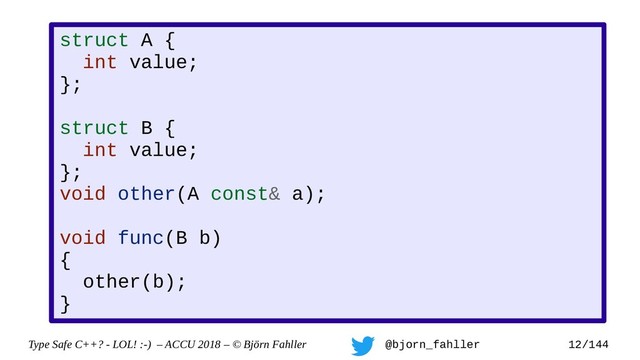 Type Safe C++? - LOL! :-) – ACCU 2018 – © Björn Fahller @bjorn_fahller 12/144
struct A {
int value;
};
struct B {
int value;
};
void other(A const& a);
void func(B b)
{
other(b);
}

