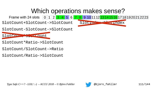 Type Safe C++? - LOL! :-) – ACCU 2018 – © Björn Fahller @bjorn_fahller 111/144
Which operations makes sense?
SlotCount+SlotCount->SlotCount
SlotCount-SlotCount->SlotCount
SlotCount*SlotCount
SlotCount*Ratio->SlotCount
SlotCount/SlotCount->Ratio
SlotCount/Ratio->SlotCount
SlotIndex+SlotIndex
0 1 2 3 4 5 6 7 8 9 1011121314151617181920212223
Frame with 24 slots
