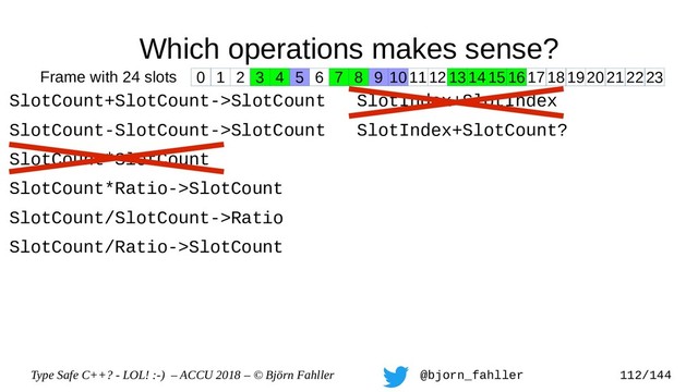 Type Safe C++? - LOL! :-) – ACCU 2018 – © Björn Fahller @bjorn_fahller 112/144
Which operations makes sense?
SlotCount+SlotCount->SlotCount
SlotCount-SlotCount->SlotCount
SlotCount*SlotCount
SlotCount*Ratio->SlotCount
SlotCount/SlotCount->Ratio
SlotCount/Ratio->SlotCount
SlotIndex+SlotIndex
SlotIndex+SlotCount?
0 1 2 3 4 5 6 7 8 9 1011121314151617181920212223
Frame with 24 slots
