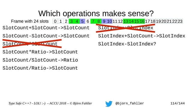 Type Safe C++? - LOL! :-) – ACCU 2018 – © Björn Fahller @bjorn_fahller 114/144
Which operations makes sense?
SlotCount+SlotCount->SlotCount
SlotCount-SlotCount->SlotCount
SlotCount*SlotCount
SlotCount*Ratio->SlotCount
SlotCount/SlotCount->Ratio
SlotCount/Ratio->SlotCount
SlotIndex+SlotIndex
SlotIndex+SlotCount->SlotIndex
SlotIndex-SlotIndex?
0 1 2 3 4 5 6 7 8 9 1011121314151617181920212223
Frame with 24 slots
