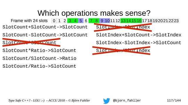 Type Safe C++? - LOL! :-) – ACCU 2018 – © Björn Fahller @bjorn_fahller 117/144
Which operations makes sense?
SlotCount+SlotCount->SlotCount
SlotCount-SlotCount->SlotCount
SlotCount*SlotCount
SlotCount*Ratio->SlotCount
SlotCount/SlotCount->Ratio
SlotCount/Ratio->SlotCount
SlotIndex+SlotIndex
SlotIndex+SlotCount->SlotIndex
SlotIndex-SlotIndex->SlotCount
SlotIndex/SlotIndex
0 1 2 3 4 5 6 7 8 9 1011121314151617181920212223
Frame with 24 slots
