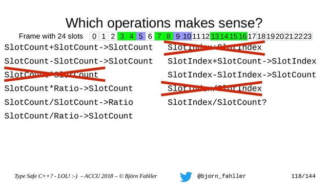 Type Safe C++? - LOL! :-) – ACCU 2018 – © Björn Fahller @bjorn_fahller 118/144
Which operations makes sense?
SlotCount+SlotCount->SlotCount
SlotCount-SlotCount->SlotCount
SlotCount*SlotCount
SlotCount*Ratio->SlotCount
SlotCount/SlotCount->Ratio
SlotCount/Ratio->SlotCount
SlotIndex+SlotIndex
SlotIndex+SlotCount->SlotIndex
SlotIndex-SlotIndex->SlotCount
SlotIndex/SlotIndex
SlotIndex/SlotCount?
0 1 2 3 4 5 6 7 8 9 1011121314151617181920212223
Frame with 24 slots
