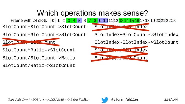 Type Safe C++? - LOL! :-) – ACCU 2018 – © Björn Fahller @bjorn_fahller 119/144
Which operations makes sense?
SlotCount+SlotCount->SlotCount
SlotCount-SlotCount->SlotCount
SlotCount*SlotCount
SlotCount*Ratio->SlotCount
SlotCount/SlotCount->Ratio
SlotCount/Ratio->SlotCount
SlotIndex+SlotIndex
SlotIndex+SlotCount->SlotIndex
SlotIndex-SlotIndex->SlotCount
SlotIndex/SlotIndex
SlotIndex/SlotCount
0 1 2 3 4 5 6 7 8 9 1011121314151617181920212223
Frame with 24 slots
