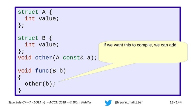 Type Safe C++? - LOL! :-) – ACCU 2018 – © Björn Fahller @bjorn_fahller 13/144
struct A {
int value;
};
struct B {
int value;
};
void other(A const& a);
void func(B b)
{
other(b);
}
If we want this to compile, we can add:

