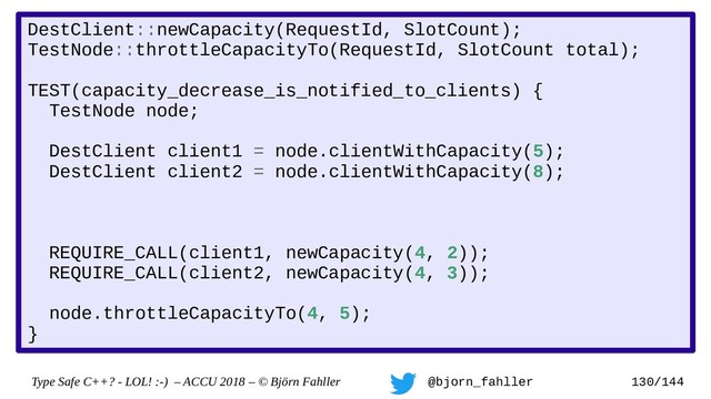 Type Safe C++? - LOL! :-) – ACCU 2018 – © Björn Fahller @bjorn_fahller 130/144
DestClient::newCapacity(RequestId, SlotCount);
TestNode::throttleCapacityTo(RequestId, SlotCount total);
TEST(capacity_decrease_is_notified_to_clients) {
TestNode node;
DestClient client1 = node.clientWithCapacity(5);
DestClient client2 = node.clientWithCapacity(8);
REQUIRE_CALL(client1, newCapacity(4, 2));
REQUIRE_CALL(client2, newCapacity(4, 3));
node.throttleCapacityTo(4, 5);
}
