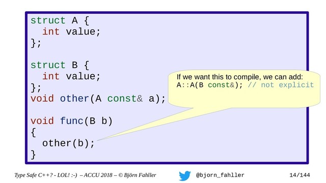 Type Safe C++? - LOL! :-) – ACCU 2018 – © Björn Fahller @bjorn_fahller 14/144
struct A {
int value;
};
struct B {
int value;
};
void other(A const& a);
void func(B b)
{
other(b);
}
If we want this to compile, we can add:
A::A(B const&); // not explicit
