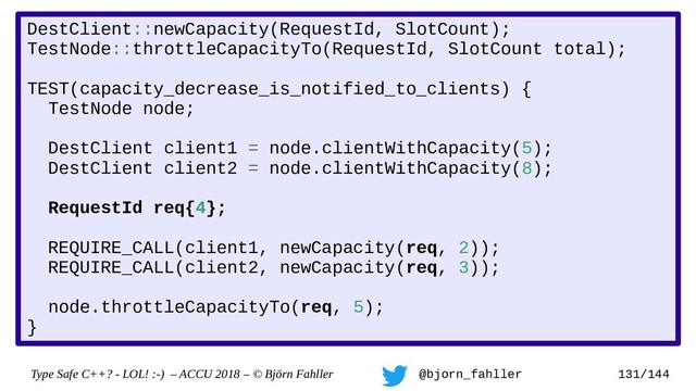 Type Safe C++? - LOL! :-) – ACCU 2018 – © Björn Fahller @bjorn_fahller 131/144
DestClient::newCapacity(RequestId, SlotCount);
TestNode::throttleCapacityTo(RequestId, SlotCount total);
TEST(capacity_decrease_is_notified_to_clients) {
TestNode node;
DestClient client1 = node.clientWithCapacity(5);
DestClient client2 = node.clientWithCapacity(8);
RequestId req{4};
REQUIRE_CALL(client1, newCapacity(req, 2));
REQUIRE_CALL(client2, newCapacity(req, 3));
node.throttleCapacityTo(req, 5);
}
