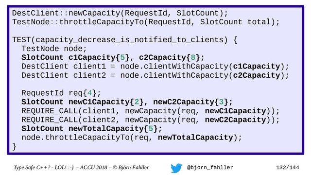 Type Safe C++? - LOL! :-) – ACCU 2018 – © Björn Fahller @bjorn_fahller 132/144
DestClient::newCapacity(RequestId, SlotCount);
TestNode::throttleCapacityTo(RequestId, SlotCount total);
TEST(capacity_decrease_is_notified_to_clients) {
TestNode node;
SlotCount c1Capacity{5}, c2Capacity{8};
DestClient client1 = node.clientWithCapacity(c1Capacity);
DestClient client2 = node.clientWithCapacity(c2Capacity);
RequestId req{4};
SlotCount newC1Capacity{2}, newC2Capacity{3};
REQUIRE_CALL(client1, newCapacity(req, newC1Capacity));
REQUIRE_CALL(client2, newCapacity(req, newC2Capacity));
SlotCount newTotalCapacity{5};
node.throttleCapacityTo(req, newTotalCapacity);
}
