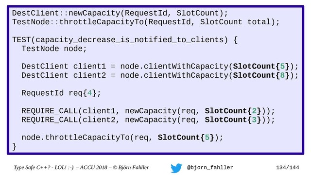 Type Safe C++? - LOL! :-) – ACCU 2018 – © Björn Fahller @bjorn_fahller 134/144
DestClient::newCapacity(RequestId, SlotCount);
TestNode::throttleCapacityTo(RequestId, SlotCount total);
TEST(capacity_decrease_is_notified_to_clients) {
TestNode node;
DestClient client1 = node.clientWithCapacity(SlotCount{5});
DestClient client2 = node.clientWithCapacity(SlotCount{8});
RequestId req{4};
REQUIRE_CALL(client1, newCapacity(req, SlotCount{2}));
REQUIRE_CALL(client2, newCapacity(req, SlotCount{3}));
node.throttleCapacityTo(req, SlotCount{5});
}
