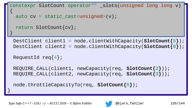 Type Safe C++? - LOL! :-) – ACCU 2018 – © Björn Fahller @bjorn_fahller 135/144
DestClient::newCapacity(RequestId, SlotCount);
TestNode::throttleCapacityTo(RequestId, SlotCount total);
TEST(capacity_decrease_is_notified_to_clients) {
TestNode node;
DestClient client1 = node.clientWithCapacity(SlotCount{5});
DestClient client2 = node.clientWithCapacity(SlotCount{8});
RequestId req{4};
REQUIRE_CALL(client1, newCapacity(req, SlotCount{2}));
REQUIRE_CALL(client2, newCapacity(req, SlotCount{3}));
node.throttleCapacityTo(req, SlotCount{5});
}
constexpr SlotCount operator"" _slots(unsigned long long v)
{
auto cv = static_cast(v);
return SlotCount{cv};
}
