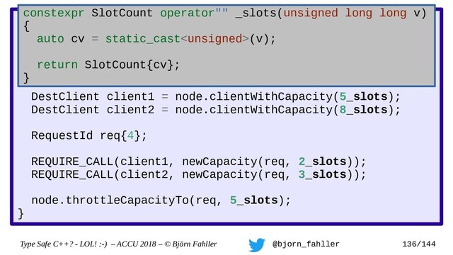 Type Safe C++? - LOL! :-) – ACCU 2018 – © Björn Fahller @bjorn_fahller 136/144
DestClient::newCapacity(RequestId, SlotCount);
TestNode::throttleCapacityTo(RequestId, SlotCount total);
TEST(capacity_decrease_is_notified_to_clients) {
TestNode node;
DestClient client1 = node.clientWithCapacity(5_slots);
DestClient client2 = node.clientWithCapacity(8_slots);
RequestId req{4};
REQUIRE_CALL(client1, newCapacity(req, 2_slots));
REQUIRE_CALL(client2, newCapacity(req, 3_slots));
node.throttleCapacityTo(req, 5_slots);
}
constexpr SlotCount operator"" _slots(unsigned long long v)
{
auto cv = static_cast(v);
return SlotCount{cv};
}

