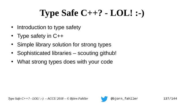 Type Safe C++? - LOL! :-) – ACCU 2018 – © Björn Fahller @bjorn_fahller 137/144
●
Introduction to type safety
●
Type safety in C++
●
Simple library solution for strong types
●
Sophisticated libraries – scouting github!
●
What strong types does with your code
Type Safe C++? - LOL! :-)
