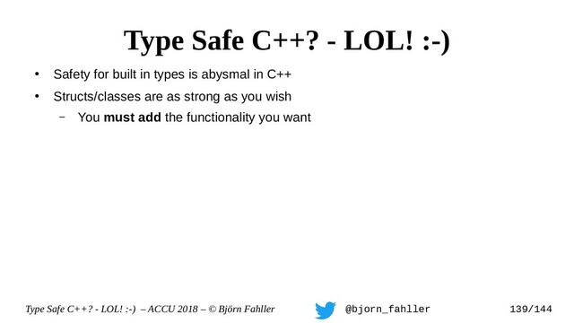 Type Safe C++? - LOL! :-) – ACCU 2018 – © Björn Fahller @bjorn_fahller 139/144
●
Safety for built in types is abysmal in C++
●
Structs/classes are as strong as you wish
– You must add the functionality you want
Type Safe C++? - LOL! :-)
