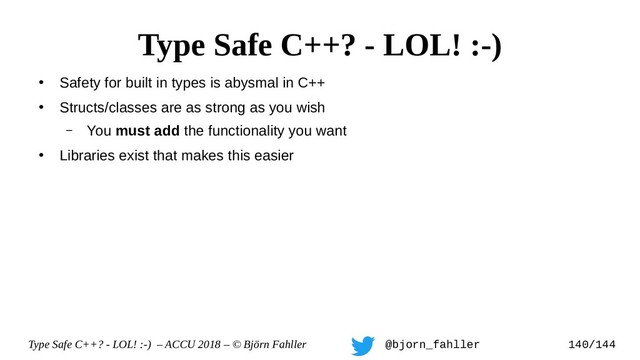 Type Safe C++? - LOL! :-) – ACCU 2018 – © Björn Fahller @bjorn_fahller 140/144
●
Safety for built in types is abysmal in C++
●
Structs/classes are as strong as you wish
– You must add the functionality you want
●
Libraries exist that makes this easier
Type Safe C++? - LOL! :-)
