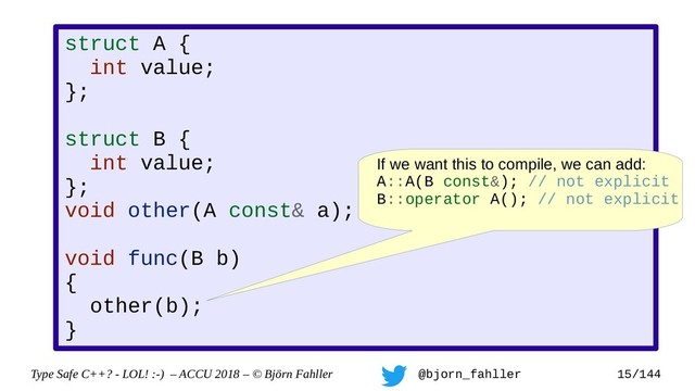 Type Safe C++? - LOL! :-) – ACCU 2018 – © Björn Fahller @bjorn_fahller 15/144
struct A {
int value;
};
struct B {
int value;
};
void other(A const& a);
void func(B b)
{
other(b);
}
If we want this to compile, we can add:
A::A(B const&); // not explicit
B::operator A(); // not explicit
