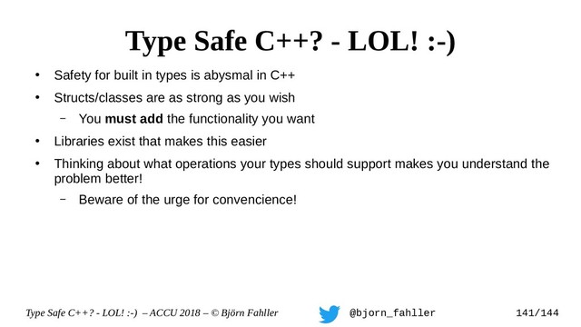 Type Safe C++? - LOL! :-) – ACCU 2018 – © Björn Fahller @bjorn_fahller 141/144
●
Safety for built in types is abysmal in C++
●
Structs/classes are as strong as you wish
– You must add the functionality you want
●
Libraries exist that makes this easier
●
Thinking about what operations your types should support makes you understand the
problem better!
– Beware of the urge for convencience!
Type Safe C++? - LOL! :-)
