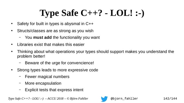 Type Safe C++? - LOL! :-) – ACCU 2018 – © Björn Fahller @bjorn_fahller 142/144
●
Safety for built in types is abysmal in C++
●
Structs/classes are as strong as you wish
– You must add the functionality you want
●
Libraries exist that makes this easier
●
Thinking about what operations your types should support makes you understand the
problem better!
– Beware of the urge for convencience!
●
Strong types leads to more expressive code
– Fewer magical numbers
– More encapsulation
– Explicit tests that express intent
Type Safe C++? - LOL! :-)

