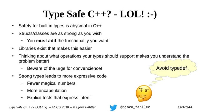 Type Safe C++? - LOL! :-) – ACCU 2018 – © Björn Fahller @bjorn_fahller 143/144
●
Safety for built in types is abysmal in C++
●
Structs/classes are as strong as you wish
– You must add the functionality you want
●
Libraries exist that makes this easier
●
Thinking about what operations your types should support makes you understand the
problem better!
– Beware of the urge for convencience!
●
Strong types leads to more expressive code
– Fewer magical numbers
– More encapsulation
– Explicit tests that express intent
Type Safe C++? - LOL! :-)
Avoid typedef
