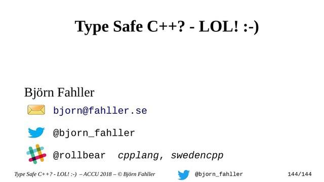 Type Safe C++? - LOL! :-) – ACCU 2018 – © Björn Fahller @bjorn_fahller 144/144
Björn Fahller
bjorn@fahller.se
@bjorn_fahller
@rollbear cpplang, swedencpp
Type Safe C++? - LOL! :-)
