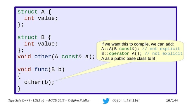 Type Safe C++? - LOL! :-) – ACCU 2018 – © Björn Fahller @bjorn_fahller 16/144
struct A {
int value;
};
struct B {
int value;
};
void other(A const& a);
void func(B b)
{
other(b);
}
If we want this to compile, we can add:
A::A(B const&); // not explicit
B::operator A(); // not explicit
A as a public base class to B
