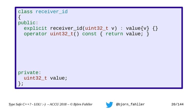 Type Safe C++? - LOL! :-) – ACCU 2018 – © Björn Fahller @bjorn_fahller 20/144
class receiver_id
{
public:
explicit receiver_id(uint32_t v) : value{v} {}
operator uint32_t() const { return value; }
private:
uint32_t value;
};
