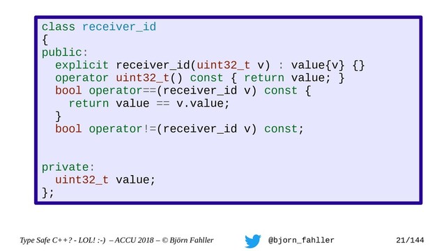 Type Safe C++? - LOL! :-) – ACCU 2018 – © Björn Fahller @bjorn_fahller 21/144
class receiver_id
{
public:
explicit receiver_id(uint32_t v) : value{v} {}
operator uint32_t() const { return value; }
bool operator==(receiver_id v) const {
return value == v.value;
}
bool operator!=(receiver_id v) const;
private:
uint32_t value;
};
