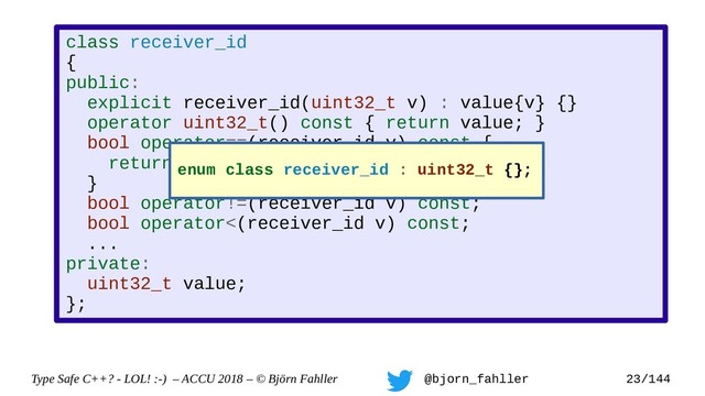 Type Safe C++? - LOL! :-) – ACCU 2018 – © Björn Fahller @bjorn_fahller 23/144
class receiver_id
{
public:
explicit receiver_id(uint32_t v) : value{v} {}
operator uint32_t() const { return value; }
bool operator==(receiver_id v) const {
return value == v.value;
}
bool operator!=(receiver_id v) const;
bool operator<(receiver_id v) const;
...
private:
uint32_t value;
};
enum class receiver_id : uint32_t {};
