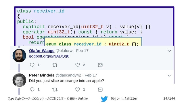 Type Safe C++? - LOL! :-) – ACCU 2018 – © Björn Fahller @bjorn_fahller 24/144
class receiver_id
{
public:
explicit receiver_id(uint32_t v) : value{v} {}
operator uint32_t() const { return value; }
bool operator==(receiver_id v) const {
return value == v.value;
}
bool operator!=(receiver_id v) const;
bool operator<(receiver_id v) const;
...
private:
uint32_t value;
};
enum class receiver_id : uint32_t {};

