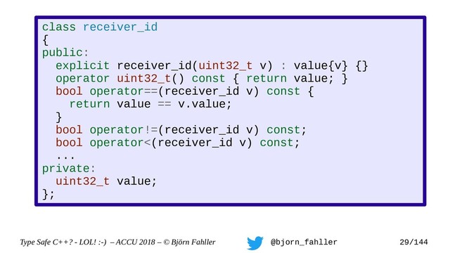 Type Safe C++? - LOL! :-) – ACCU 2018 – © Björn Fahller @bjorn_fahller 29/144
class receiver_id
{
public:
explicit receiver_id(uint32_t v) : value{v} {}
operator uint32_t() const { return value; }
bool operator==(receiver_id v) const {
return value == v.value;
}
bool operator!=(receiver_id v) const;
bool operator<(receiver_id v) const;
...
private:
uint32_t value;
};
